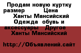 Продам новую куртку размер 46-48 › Цена ­ 1 500 - Ханты-Мансийский Одежда, обувь и аксессуары » Другое   . Ханты-Мансийский